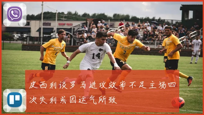 皮西利谈罗马进攻效率不足主场四次失利或因运气所致