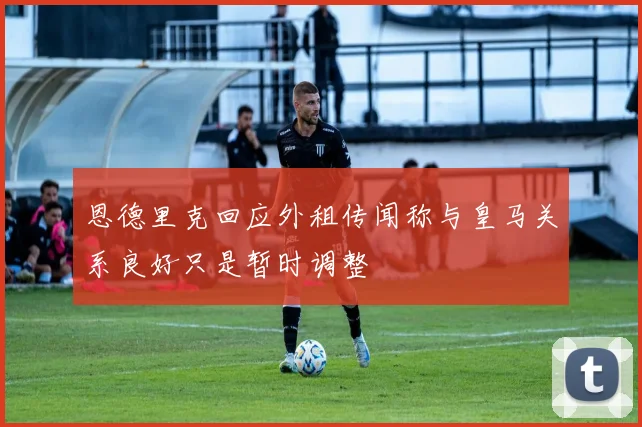 恩德里克回应外租传闻称与皇马关系良好只是暂时调整
