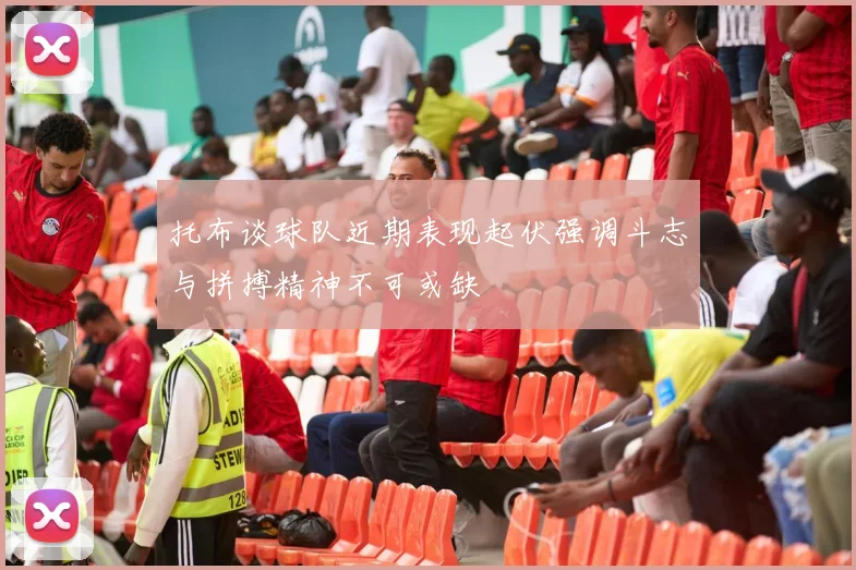 托布谈球队近期表现起伏强调斗志与拼搏精神不可或缺