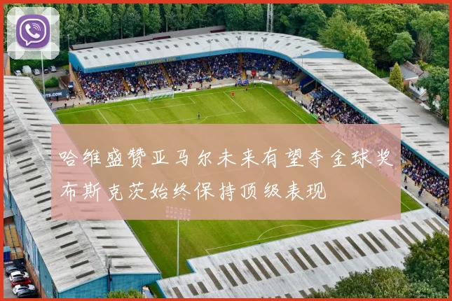 哈维盛赞亚马尔未来有望夺金球奖布斯克茨始终保持顶级表现