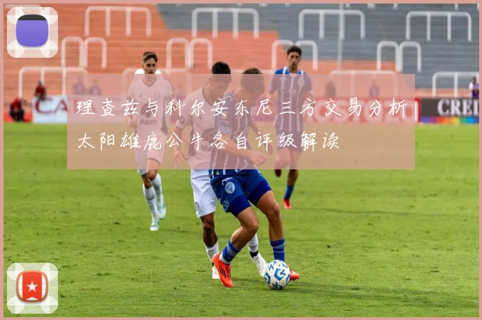 理查兹与科尔安东尼三方交易分析太阳雄鹿公牛各自评级解读