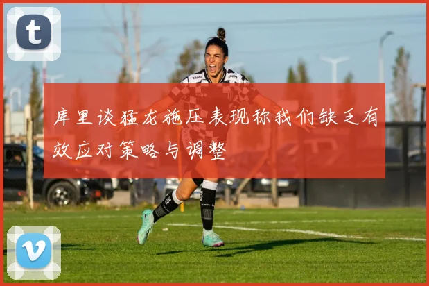 库里谈猛龙施压表现称我们缺乏有效应对策略与调整