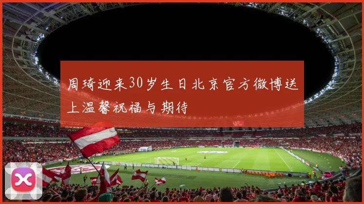 周琦迎来30岁生日北京官方微博送上温馨祝福与期待