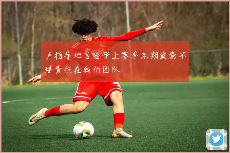 卢指导坦言哈登上赛季末期疲惫不堪责任在我们团队