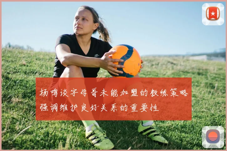 杨鸣谈字母哥未能加盟的教练策略强调维护良好关系的重要性