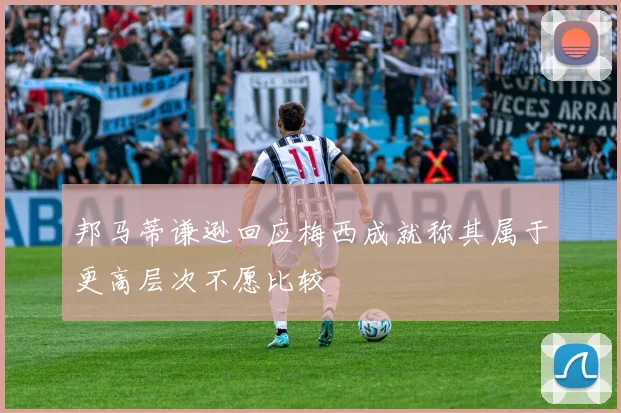 邦马蒂谦逊回应梅西成就称其属于更高层次不愿比较