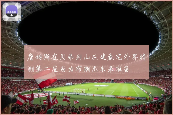 詹姆斯在贝弗利山庄建豪宅外界猜测第二座或为布朗尼未来准备