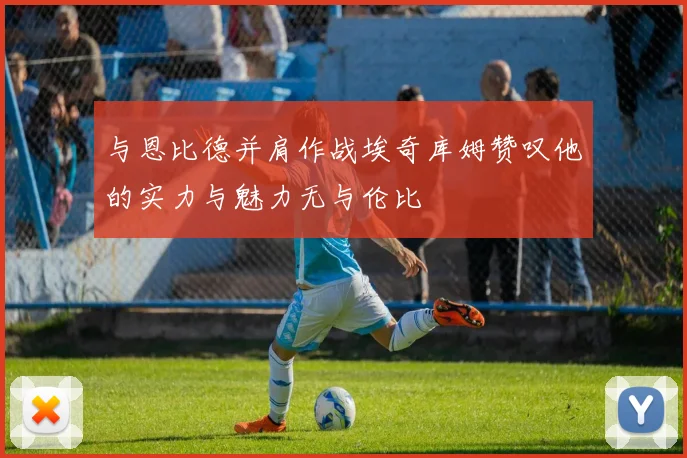 与恩比德并肩作战埃奇库姆赞叹他的实力与魅力无与伦比