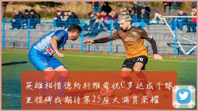 英雄相惜德约科维奇祝C罗达成千球里程碑我期待第25座大满贯荣耀