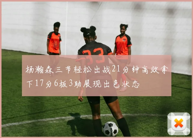 杨瀚森三节轻松出战21分钟高效拿下17分6板3助展现出色状态