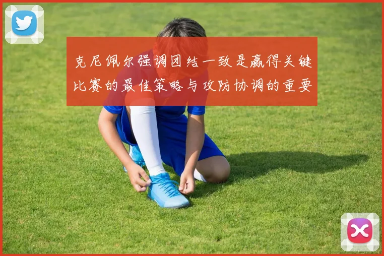 克尼佩尔强调团结一致是赢得关键比赛的最佳策略与攻防协调的重要性
