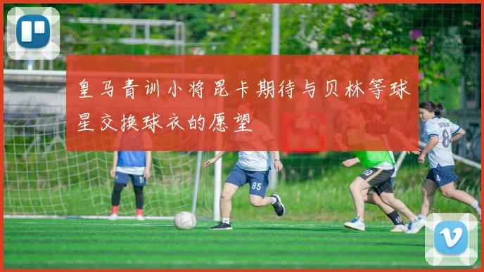 皇马青训小将昆卡期待与贝林等球星交换球衣的愿望