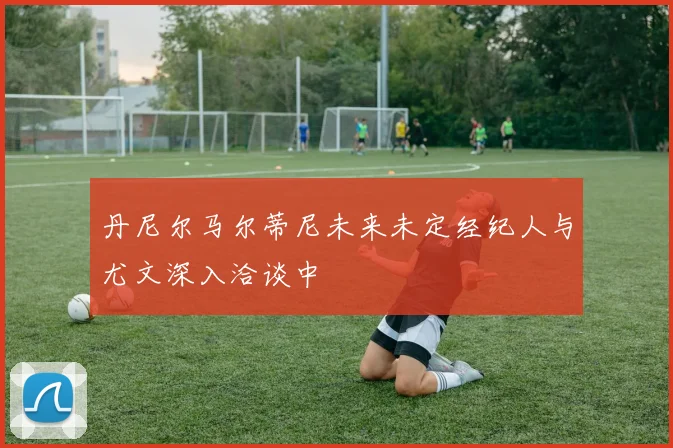 丹尼尔马尔蒂尼未来未定经纪人与尤文深入洽谈中