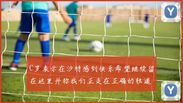 C罗表示在沙特感到快乐希望继续留在这里并称我们正走在正确的轨道上