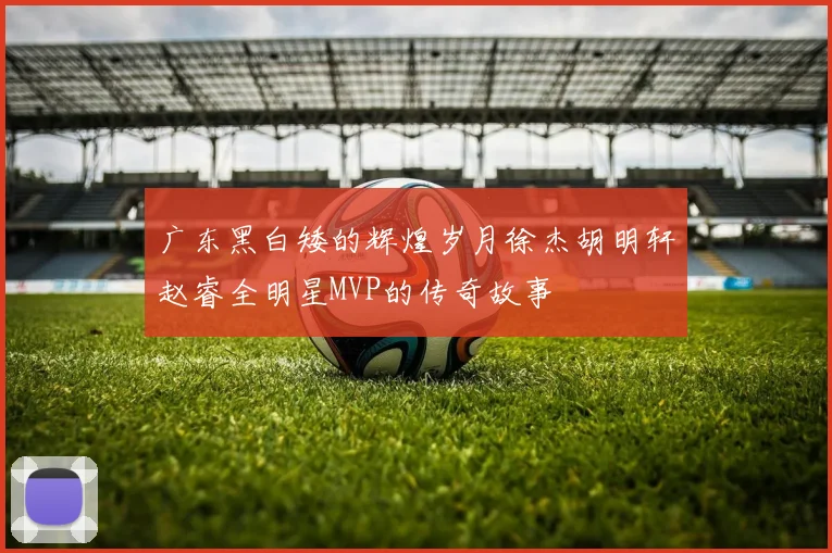 广东黑白矮的辉煌岁月徐杰胡明轩赵睿全明星MVP的传奇故事