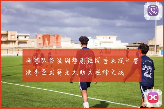 海港队临场调整蒯纪闻吾米提江替换李圣龙蒋光太助力逆转之战