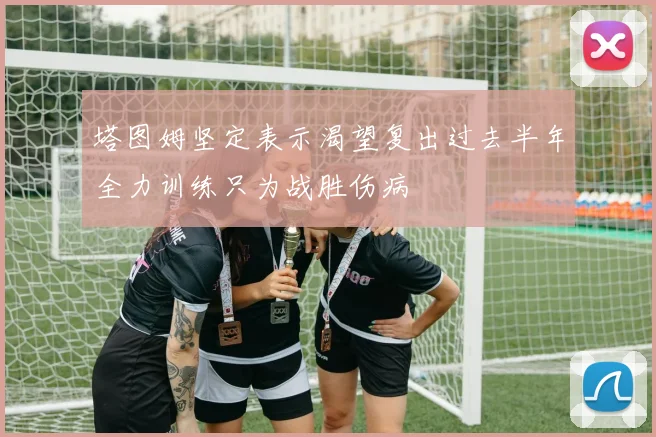 塔图姆坚定表示渴望复出过去半年全力训练只为战胜伤病