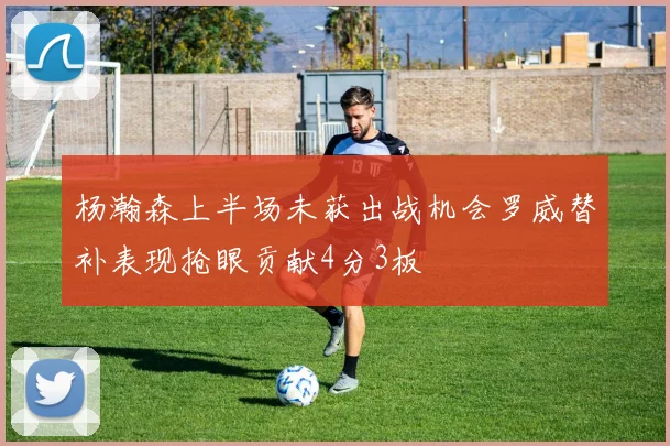 杨瀚森上半场未获出战机会罗威替补表现抢眼贡献4分3板