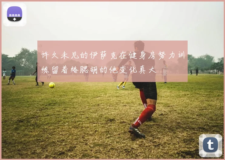 许久未见的伊萨克在健身房努力训练留着络腮胡的他变化真大