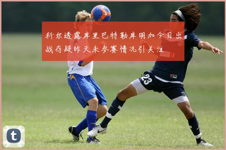 科尔透露库里巴特勒库明加今日出战存疑昨天未参赛情况引关注
