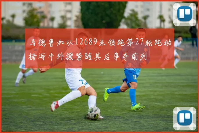 马德鲁加以12689米领跑第27轮跑动榜海牛外援紧随其后争夺前列
