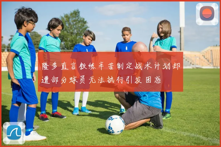隆多直言教练辛苦制定战术计划却遭部分球员无法执行引发困惑